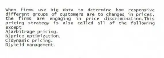 When firms use big data to determine how responsive different groups of customers are to changes in prices, the firms are engaging in price discrimination.This pricing strategy is also called all of the following except
A)arbitrage pricing.
B)price optimization.
C)dynamic pricing.
D)yield management.