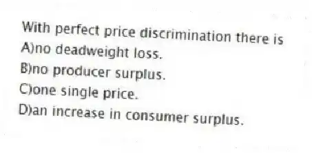 With perfect price discrimination there is
A)no deadweight loss.
B)no producer surplus.
C)one single price.
D)an increase in consumer surplus.