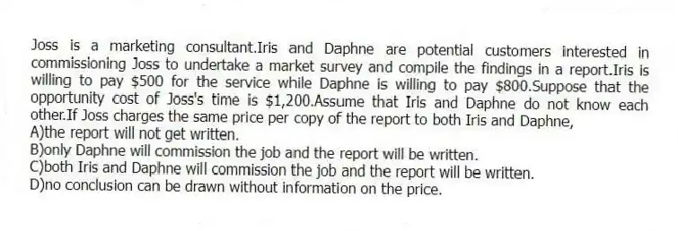 Joss is a marketing consultant.Iris and Daphne are potential customers interested in commissioning Joss to undertake a market survey and compile the findings in a report.Iris is willing to pay $500 for the service while Daphne is willing to pay $800.Suppose that the opportunity cost of Joss's time is $1,200.Assume that Iris and Daphne do not know each other.If Joss charges the same price per copy of the report to both Iris and Daphne,
A)the report will not get written.
B)only Daphne will commission the job and the report will be written.
C)both Iris and Daphne will commission the job and the report will be written.
D)no conclusion can be drawn without information on the price.