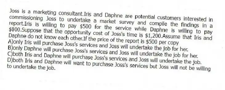 Joss is a marketing consultant.Iris and Daphne are potential customers interested in commissioning Joss to undertake a market survey and compile the findings in a report.Iris is willing to pay $500 for the service while Daphne is willing to pay $800.Suppose that the opportunity cost of Joss's time is $1,200.Assume that Iris and Daphne do not know each other.If the price of the report is $500 per copy
A)only Iris will purchase Joss's services and Joss will undertake the job for her.
B)only Daphne will purchase Joss's services and Joss will undertake the job for her.
C)both Iris and Daphne will purchase Joss's services and Joss will undertake the job.
D)both Iris and Daphne will want to purchase Joss's services but Joss will not be willing to undertake the job.