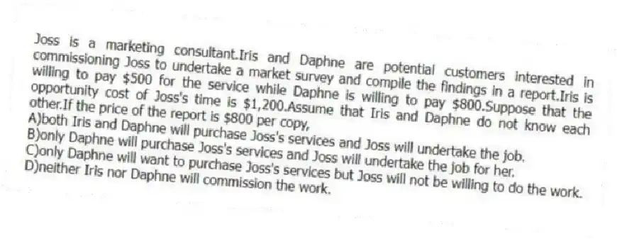 Joss is a marketing consultant.Iris and Daphne are potential customers interested in commissioning Joss to undertake a market survey and compile the findings in a report.Iris is willing to pay $500 for the service while Daphne is willing to pay $800.Suppose that the opportunity cost of Joss's time is $1,200.Assume that Iris and Daphne do not know each other.If the price of the report is $800 per copy,
A)both Iris and Daphne will purchase Joss's services and Joss will undertake the job.
B)only Daphne will purchase Joss's services and Joss will undertake the job for her.
C)only Daphne will want to purchase Joss's services but Joss will not be willing to do the work.
D)neither Iris nor Daphne will commission the work.