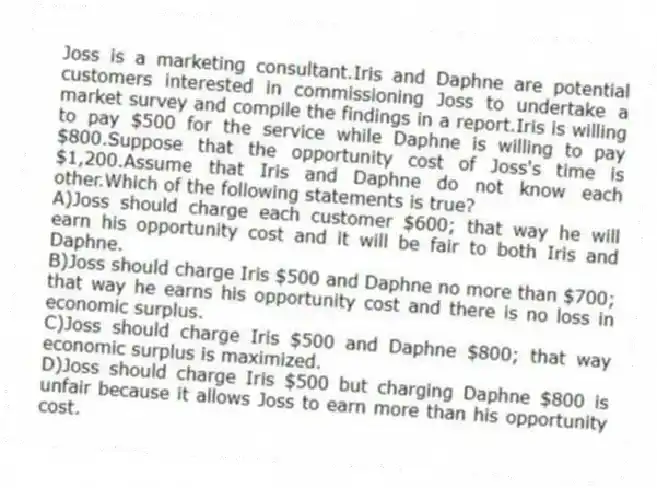 Joss is a marketing consultant.Iris and Daphne are potential customers interested in commissioning Joss to undertake a market survey and compile the findings in a report.Iris is willing to pay $500 for the service while Daphne is willing to pay $800.Suppose that the opportunity cost of Joss's time is $1,200.Assume that Iris and Daphne do not know each other.Which of the following statements is true?
A)Joss should charge each customer $600; that way he will earn his opportunity cost and it will be fair to both Iris and Daphne.
B)Joss should charge Iris $500 and Daphne no more than $700; that way he earns his opportunity cost and there is no loss in economic surplus.
C)Joss should charge Iris $500 and Daphne $800; that way economic surplus is maximized.
D)Joss should charge Iris $500 but charging Daphne $800 is unfair because it allows Joss to earn more than his opportunity cost.