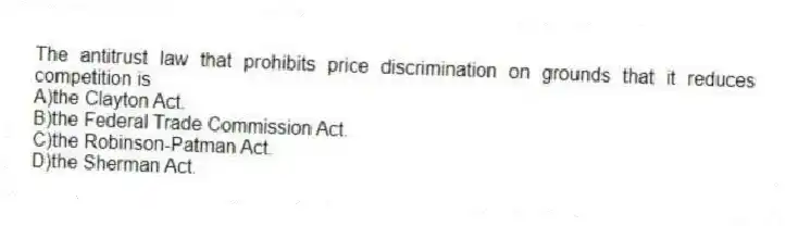 The antitrust law that prohibits price discrimination on grounds that it reduces competition is
A)the Clayton Act.
B)the Federal Trade Commission Act.
C)the Robinson-Patman Act.
D)the Sherman Act.