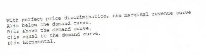 With perfect price discrimination, the marginal revenue curve
A)is below the demand curve.
B)is above the demand curve.
C)is equal to the demand curve.
D)is horizontal.