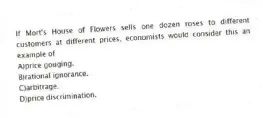 If Mort's House of Flowers sells one dozen roses to different customers at different prices, economists would consider this an example of
A)price gouging.
B)rational ignorance.
C)arbitrage.
D)price discrimination.