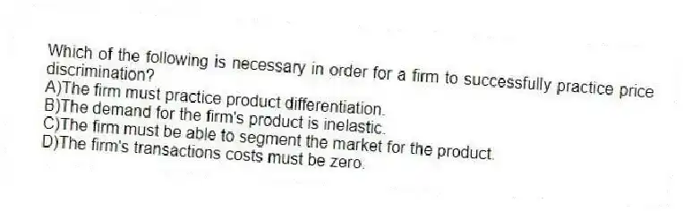 Which of the following is necessary in order for a firm to successfully practice price discrimination?
A)The firm must practice product differentiation.
B)The demand for the firm's product is inelastic.
C)The firm must be able to segment the market for the product.
D)The firm's transactions costs must be zero.