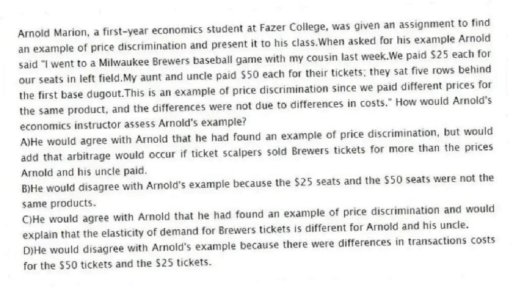 Arnold Marion, a first-year economics student at Fazer College, was given an assignment to find an example of price discrimination and present it to his class.When asked for his example Arnold said "I went to a Milwaukee Brewers baseball game with my cousin last week.We paid $25 each for our seats in left field.My aunt and uncle paid $50 each for their tickets; they sat five rows behind the first base dugout.This is an example of price discrimination since we paid different prices for the same product, and the differences were not due to differences in costs." How would Arnold's economics instructor assess Arnold's example?
A)He would agree with Arnold that he had found an example of price discrimination, but would add that arbitrage would occur if ticket scalpers sold Brewers tickets for more than the prices Arnold and his uncle paid.
B)He would disagree with Arnold's example because the $25 seats and the $50 seats were not the same products.
C)He would agree with Arnold that he had found an example of price discrimination and would explain that the elasticity of demand for Brewers tickets is different for Arnold and his uncle.
D)He would disagree with Arnold's example because there were differences in transactions costs for the $50 tickets and the $25 tickets.