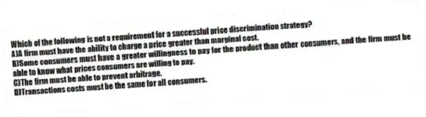 Which of the following is not a requirement for a successful price discrimination strategy?
A)A firm must have the ability to charge a price greater than marginal cost.
B)Some consumers must have a greater willingness to pay for the product than other consumers, and the firm must be able to know what prices consumers are willing to pay.
C)The firm must be able to prevent arbitrage.
D)Transactions costs must be the same for all consumers.