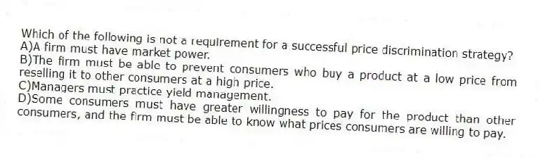 Which of the following is not a requirement for a successful price discrimination strategy?
A)A firm must have market power.
B)The firm must be able to prevent consumers who buy a product at a low price from reselling it to other consumers at a high price.
C)Managers must practice yield management.
D)Some consumers must have greater willingness to pay for the product than other consumers, and the firm must be able to know what prices consumers are willing to pay.