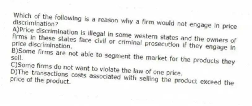 Which of the following is a reason why a firm would not engage in price discrimination?
A)Price discrimination is illegal in some western states and the owners of firms in these states face civil or criminal prosecution if they engage in price discrimination.
B)Some firms are not able to segment the market for the products they sell.
C)Some firms do not want to violate the law of one price.
D)The transactions costs associated with selling the product exceed the price of the product.