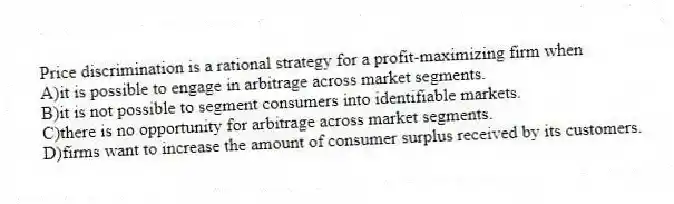 Price discrimination is a rational strategy for a profit-maximizing firm when
A)it is possible to engage in arbitrage across market segments.
B)it is not possible to segment consumers into identifiable markets.
C)there is no opportunity for arbitrage across market segments.
D)firms want to increase the amount of consumer surplus received by its customers.