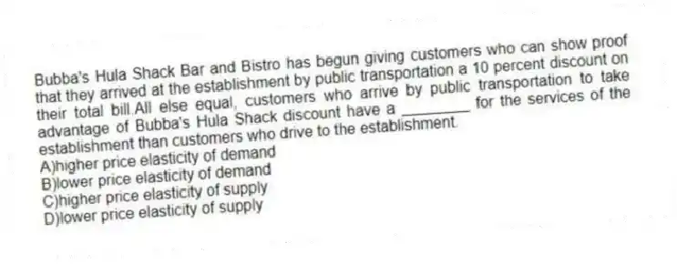 Bubba's Hula Shack Bar and Bistro has begun giving customers who can show proof that they arrived at the establishment by public transportation a 10 percent discount on their total bill.All else equal, customers who arrive by public transportation to take advantage of Bubba's Hula Shack discount have a ________ for the services of the establishment than customers who drive to the establishment.
A)higher price elasticity of demand
B)lower price elasticity of demand
C)higher price elasticity of supply
D)lower price elasticity of supply