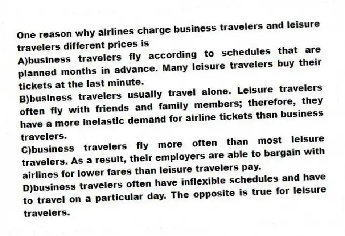 One reason why airlines charge business travelers and leisure travelers different prices is
A)business travelers fly according to schedules that are planned months in advance. Many leisure travelers buy their tickets at the last minute.
B)business travelers usually travel alone. Leisure travelers often fly with friends and family members; therefore, they have a more inelastic demand for airline tickets than business travelers.
C)business travelers fly more often than most leisure travelers. As a result, their employers are able to bargain with airlines for lower fares than leisure travelers pay.
D)business travelers often have inflexible schedules and have to travel on a particular day. The opposite is true for leisure travelers.