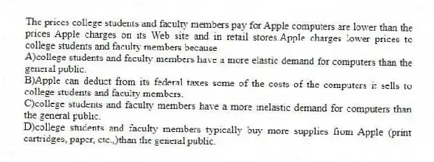 The prices college students and faculty members pay for Apple computers are lower than the prices Apple charges on its Web site and in retail stores.Apple charges lower prices to college students and faculty members because
A)college students and faculty members have a more elastic demand for computers than the general public.
B)Apple can deduct from its federal taxes some of the costs of the computers it sells to college students and faculty members.
C)college students and faculty members have a more inelastic demand for computers than the general public.
D)college students and faculty members typically buy more supplies from Apple (print cartridges, paper, etc.,)than the general public.