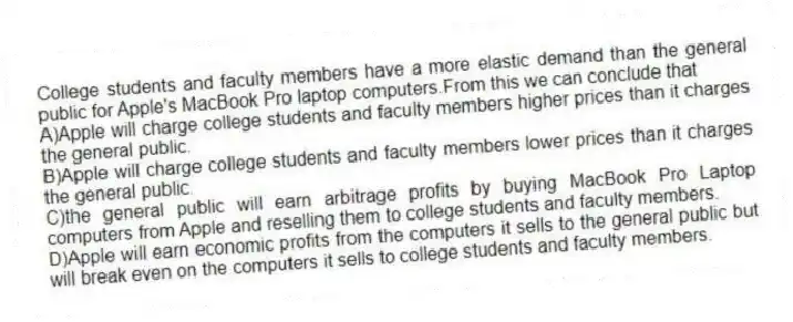 College students and faculty members have a more elastic demand than the general public for Apple's MacBook Pro laptop computers.From this we can conclude that
A)Apple will charge college students and faculty members higher prices than it charges the general public.
B)Apple will charge college students and faculty members lower prices than it charges the general public.
C)the general public will earn arbitrage profits by buying MacBook Pro Laptop computers from Apple and reselling them to college students and faculty members.
D)Apple will earn economic profits from the computers it sells to the general public but will break even on the computers it sells to college students and faculty members.