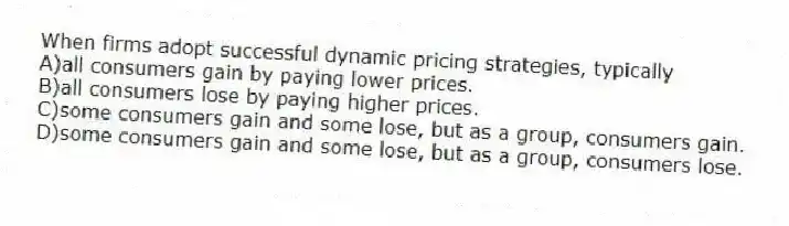 When firms adopt successful dynamic pricing strategies, typically
A)all consumers gain by paying lower prices.
B)all consumers lose by paying higher prices.
C)some consumers gain and some lose, but as a group, consumers gain.
D)some consumers gain and some lose, but as a group, consumers lose.