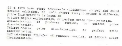 If a firm knew every consumer's willingness to pay and could prevent arbitrage, it could charge every consumer a different price.This practice is known as
A)first-degree exploitation, or perfect price discrimination.
B)maximization of producer surplus, or perfect price discrimination.
C)first-degree price discrimination, or perfect price discrimination.
D)first-degree transfer of consumer surplus, or perfect price discrimination.