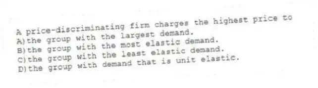 A price-discriminating firm charges the highest price to
A)the group with the largest demand.
B)the group with the most elastic demand.
C)the group with the least elastic demand.
D)the group with demand that is unit elastic.