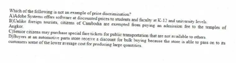 Which of the following is not an example of price discrimination?
A)Adobe Systems offers software at discounted prices to students and faculty at K-12 and university levels.
B)Unlike foreign tourists, citizens of Cambodia are exempted from paying an admission fee to the temples of Angkor.
C)Senior citizens may purchase special fare tickets for public transportation that are not available to others.
D)Buyers at an automotive parts store receive a discount for bulk buying because the store is able to pass on to its customers some of the lower average cost for producing large quantities.