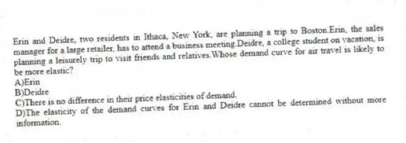 Erin and Deidre, two residents in Ithaca, New York, are planning a trip to Boston.Erin, the sales manager for a large retailer, has to attend a business meeting.Deidre, a college student on vacation, is planning a leisurely trip to visit friends and relatives.Whose demand curve for air travel is likely to be more elastic?
A)Erin
B)Deidre
C)There is no difference in their price elasticities of demand.
D)The elasticity of the demand curves for Erin and Deidre cannot be determined without more information.