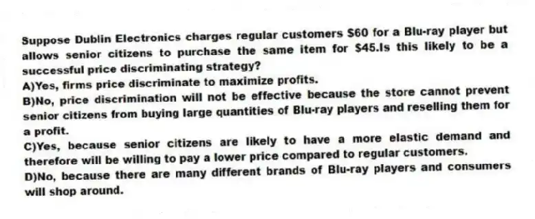 Suppose Dublin Electronics charges regular customers $60 for a Blu-ray player but allows senior citizens to purchase the same item for $45.Is this likely to be a successful price discriminating strategy?
A)Yes, firms price discriminate to maximize profits.
B)No, price discrimination will not be effective because the store cannot prevent senior citizens from buying large quantities of Blu-ray players and reselling them for a profit.
C)Yes, because senior citizens are likely to have a more elastic demand and therefore will be willing to pay a lower price compared to regular customers.
D)No, because there are many different brands of Blu-ray players and consumers will shop around.