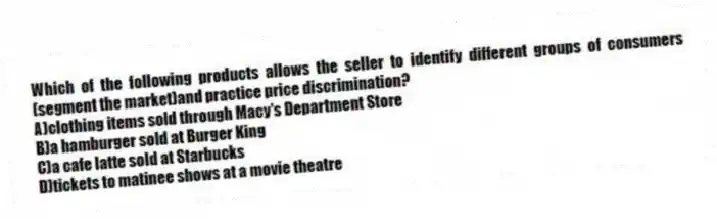 Which of the following products allows the seller to identify different groups of consumers (segment the market)and practice price discrimination?
A)clothing items sold through Macy's Department Store
B)a hamburger sold at Burger King
C)a cafe latte sold at Starbucks
D)tickets to matinee shows at a movie theatre
