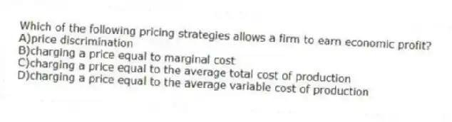 Which of the following pricing strategies allows a firm to earn economic profit?
A)price discrimination
B)charging a price equal to marginal cost
C)charging a price equal to the average total cost of production
D)charging a price equal to the average variable cost of production