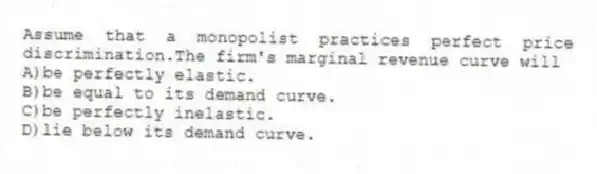 Assume that a monopolist practices perfect price discrimination.The firm's marginal revenue curve will
A)be perfectly elastic.
B)be equal to its demand curve.
C)be perfectly inelastic.
D)lie below its demand curve.