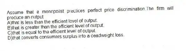 Assume that a monopolist practices perfect price discrimination.The firm will produce an output
A)that is less than the efficient level of output.
B)that is greater than the efficient level of output.
C)that is equal to the efficient level of output.
D)that converts consumers surplus into a deadweight loss.