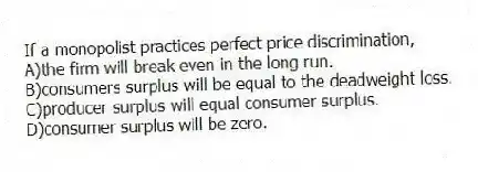 If a monopolist practices perfect price discrimination,
A)the firm will break even in the long run.
B)consumers surplus will be equal to the deadweight loss.
C)producer surplus will equal consumer surplus.
D)consumer surplus will be zero.
