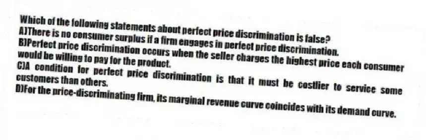 Which of the following statements about perfect price discrimination is false?
A)There is no consumer surplus if a firm engages in perfect price discrimination.
B)Perfect price discrimination occurs when the seller charges the highest price each consumer would be willing to pay for the product.
C)A condition for perfect price discrimination is that it must be costlier to service some customers than others.
D)For the price-discriminating firm, its marginal revenue curve coincides with its demand curve.
