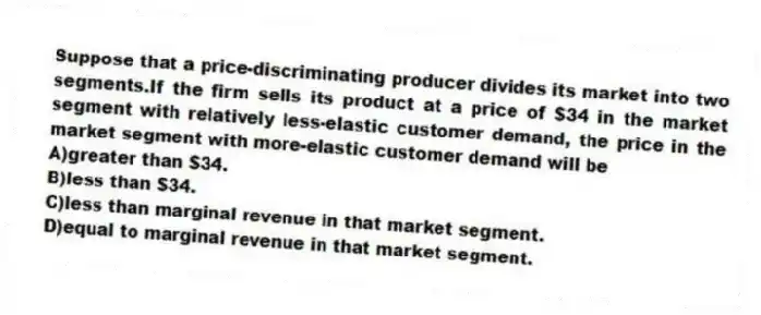 Suppose that a price-discriminating producer divides its market into two segments.If the firm sells its product at a price of $34 in the market segment with relatively less-elastic customer demand, the price in the market segment with more-elastic customer demand will be
A)greater than $34.
B)less than $34.
C)less than marginal revenue in that market segment.
D)equal to marginal revenue in that market segment.
