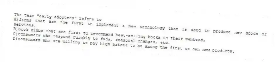 The term "early adopters" refers to
A)firms that are the first to implement a new technology that is used to produce new goods or services.
B)book clubs that are first to recommend best-selling books to their members.
C)consumers who respond quickly to fads, seasonal changes, etc.
D)consumers who are willing to pay high prices to be among the first to own new products.