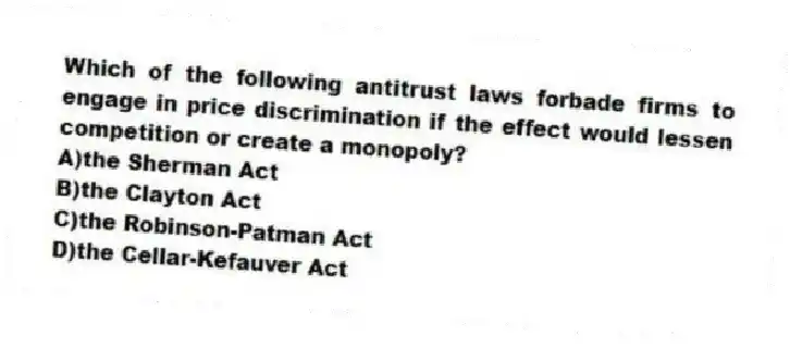 Which of the following antitrust laws forbade firms to engage in price discrimination if the effect would lessen competition or create a monopoly?
A)the Sherman Act
B)the Clayton Act
C)the Robinson-Patman Act
D)the Cellar-Kefauver Act