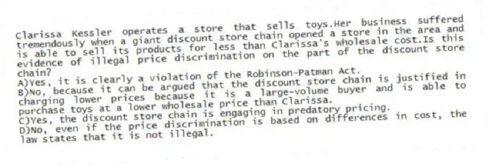 Clarissa Kessler operates a store that sells toys.Her business suffered tremendously when a giant discount store chain opened a store in the area and is able to sell its products for less than Clarissa's wholesale cost.Is this evidence of illegal price discrimination on the part of the discount store chain?
A)Yes, it is clearly a violation of the Robinson-Patman Act.
B)No, because it can be argued that the discount store chain is justified in charging lower prices because it is a large-volume buyer and is able to purchase toys at a lower wholesale price than Clarissa.
C)Yes, the discount store chain is engaging in predatory pricing.
D)No, even if the price discrimination is based on differences in cost, the law states that it is not illegal.