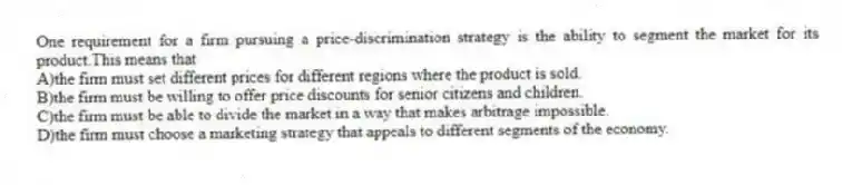One requirement for a firm pursuing a price-discrimination strategy is the ability to segment the market for its product.This means that
A)the firm must set different prices for different regions where the product is sold.
B)the firm must be willing to offer price discounts for senior citizens and children.
C)the firm must be able to divide the market in a way that makes arbitrage impossible.
D)the firm must choose a marketing strategy that appeals to different segments of the economy.