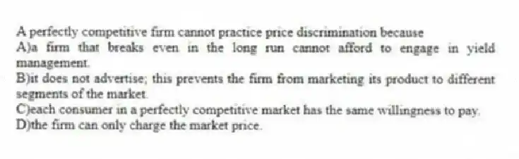 A perfectly competitive firm cannot practice price discrimination because
A)a firm that breaks even in the long run cannot afford to engage in yield management.
B)it does not advertise; this prevents the firm from marketing its product to different segments of the market.
C)each consumer in a perfectly competitive market has the same willingness to pay.
D)the firm can only charge the market price.