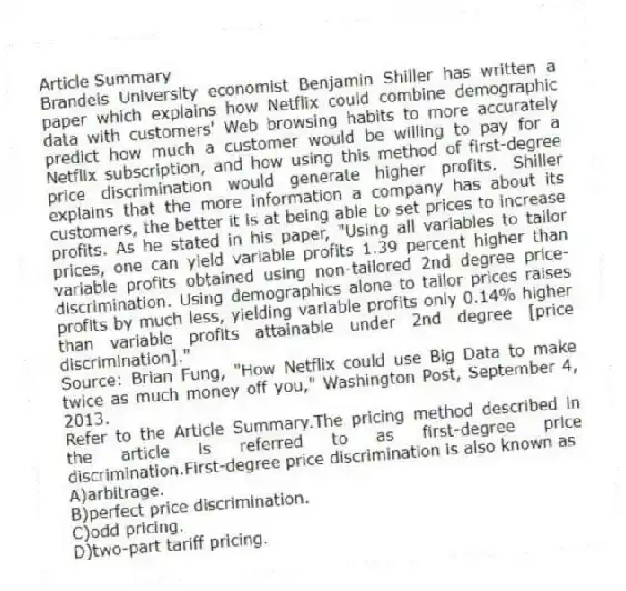 Article Summary
Brandeis University economist Benjamin Shiller has written a paper which explains how Netflix could combine demographic data with customers' Web browsing habits to more accurately predict how much a customer would be willing to pay for a Netflix subscription, and how using this method of first-degree price discrimination would generate higher profits. Shiller explains that the more information a company has about its customers, the better it is at being able to set prices to increase profits. As he stated in his paper, "Using all variables to tailor prices, one can yield variable profits 1.39 percent higher than variable profits obtained using non-tailored 2nd degree price-discrimination. Using demographics alone to tailor prices raises profits by much less, yielding variable profits only 0.14% higher than variable profits attainable under 2nd degree [price discrimination]."
Source: Brian Fung, "How Netflix could use Big Data to make twice as much money off you," Washington Post, September 4, 2013.
-Refer to the Article Summary.The pricing method described in the article is referred to as first-degree price discrimination.First-degree price discrimination is also known as
A)arbitrage.
B)perfect price discrimination.
C)odd pricing.
D)two-part tariff pricing.