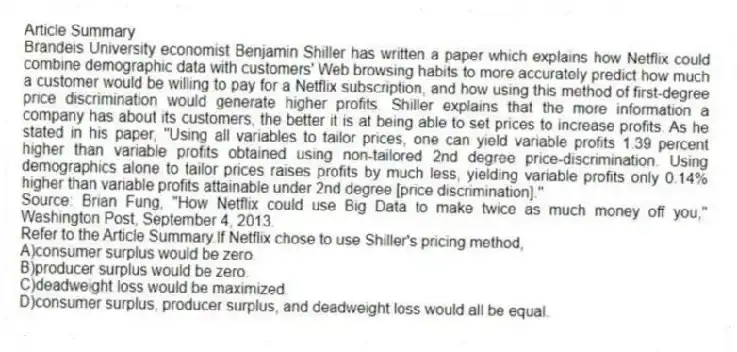 Article Summary
Brandeis University economist Benjamin Shiller has written a paper which explains how Netflix could combine demographic data with customers' Web browsing habits to more accurately predict how much a customer would be willing to pay for a Netflix subscription, and how using this method of first-degree price discrimination would generate higher profits. Shiller explains that the more information a company has about its customers, the better it is at being able to set prices to increase profits. As he stated in his paper, "Using all variables to tailor prices, one can yield variable profits 1.39 percent higher than variable profits obtained using non-tailored 2nd degree price-discrimination. Using demographics alone to tailor prices raises profits by much less, yielding variable profits only 0.14% higher than variable profits attainable under 2nd degree [price discrimination]."
Source: Brian Fung, "How Netflix could use Big Data to make twice as much money off you," Washington Post, September 4, 2013.
-Refer to the Article Summary.If Netflix chose to use Shiller's pricing method,
A)consumer surplus would be zero.
B)producer surplus would be zero.
C)deadweight loss would be maximized.
D)consumer surplus, producer surplus, and deadweight loss would all be equal.