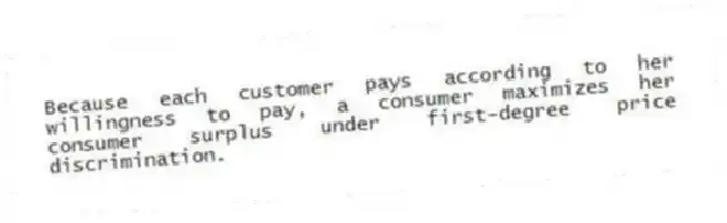 Because each customer pays according to her willingness to pay, a consumer maximizes her consumer surplus under first-degree price discrimination.