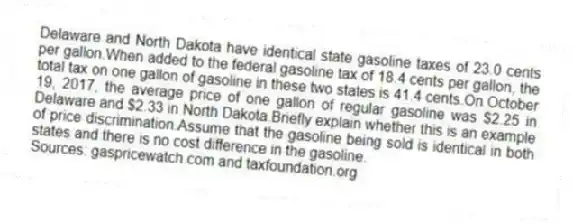 Delaware and North Dakota have identical state gasoline taxes of 23.0 cents per gallon.When added to the federal gasoline tax of 18.4 cents per gallon, the total tax on one gallon of gasoline in these two states is 41.4 cents.On October 19, 2017, the average price of one gallon of regular gasoline was $2.25 in Delaware and $2.33 in North Dakota.Briefly explain whether this is an example of price discrimination.Assume that the gasoline being sold is identical in both states and there is no cost difference in the gasoline.
Sources: gaspricewatch.com and taxfoundation.org