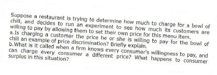 Suppose a restaurant is trying to determine how much to charge for a bowl of chili, and decides to run an experiment to see how much its customers are willing to pay by allowing them to set their own price for this menu item.
a.Is charging a customer the price he or she is willing to pay for the bowl of chili an example of price discrimination? Briefly explain.
b.What is it called when a firm knows every consumer's willingness to pay, and can charge every consumer a different price? What happens to consumer surplus in this situation?