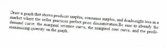 Draw a graph that shows producer surplus, consumer surplus, and deadweight loss in a market where the seller practices perfect price discrimination.Be sure to identify the demand curve, the marginal revenue curve, the marginal cost curve, and the profit-maximizing quantity on the graph.