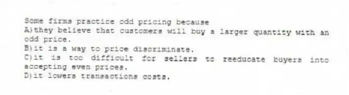 Some firms practice odd pricing because
A)they believe that customers will buy a larger quantity with an odd price.
B)it is a way to price discriminate.
C)it is too difficult for sellers to reeducate buyers into accepting even prices.
D)it lowers transactions costs.