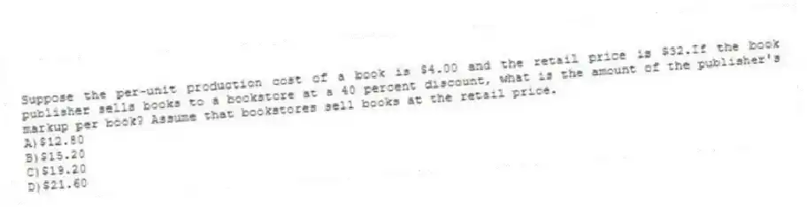 Suppose the per-unit production cost of a book is $4.00 and the retail price is $32.If the book publisher sells books to a bookstore at a 40 percent discount, what is the amount of the publisher's markup per book? Assume that bookstores sell books at the retail price.
A)$12.80
B)$15.20
C)$19.20
D)$21.60