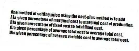 One method of setting price using the cost-plus method is to add
A)a given percentage of marginal cost to marginal cost of production.
B)a given percentage of fixed cost to total fixed cost.
C)a given percentage of average total cost to average total cost.
D)a given percentage of average variable cost to average total cost.