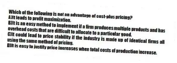 Which of the following is not an advantage of cost-plus pricing?
A)It leads to profit maximization.
B)It is an easy method to implement if a firm produces multiple products and has overhead costs that are difficult to allocate to a particular good.
C)It could lead to price stability if the industry is made up of identical firms all using the same method of pricing.
D)It is easy to justify price increases when total costs of production increase.