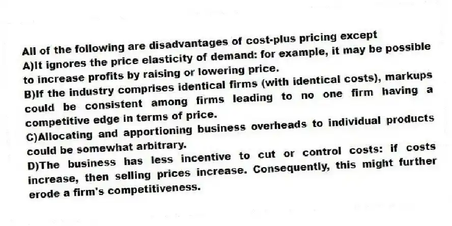 All of the following are disadvantages of cost-plus pricing except
A)It ignores the price elasticity of demand: for example, it may be possible to increase profits by raising or lowering price.
B)If the industry comprises identical firms (with identical costs), markups could be consistent among firms leading to no one firm having a competitive edge in terms of price.
C)Allocating and apportioning business overheads to individual products could be somewhat arbitrary.
D)The business has less incentive to cut or control costs: if costs increase, then selling prices increase. Consequently, this might further erode a firm's competitiveness.
