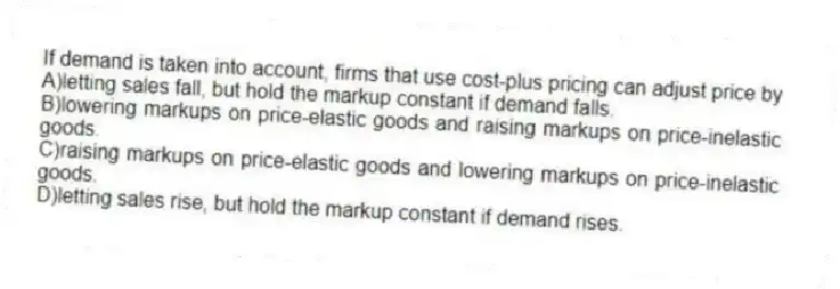 If demand is taken into account, firms that use cost-plus pricing can adjust price by
A)letting sales fall, but hold the markup constant if demand falls.
B)lowering markups on price-elastic goods and raising markups on price-inelastic goods.
C)raising markups on price-elastic goods and lowering markups on price-inelastic goods.
D)letting sales rise, but hold the markup constant if demand rises.