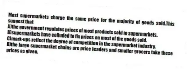 Most supermarkets charge the same price for the majority of goods sold.This suggest that
A)the government regulates prices of most products sold in supermarkets.
B)supermarkets have colluded to fix prices on most of the goods sold.
C)mark-ups reflect the degree of competition in the supermarket industry.
D)the large supermarket chains are price leaders and smaller grocers take these prices as given.